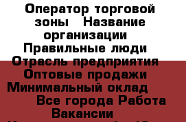 Оператор торговой зоны › Название организации ­ Правильные люди › Отрасль предприятия ­ Оптовые продажи › Минимальный оклад ­ 24 000 - Все города Работа » Вакансии   . Кемеровская обл.,Юрга г.